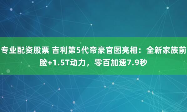 专业配资股票 吉利第5代帝豪官图亮相：全新家族前脸+1.5T动力，零百加速7.9秒