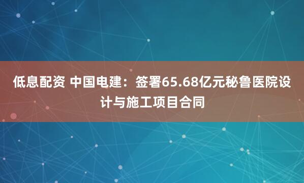 低息配资 中国电建：签署65.68亿元秘鲁医院设计与施工项目合同
