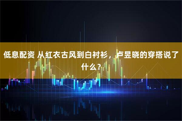 低息配资 从红衣古风到白衬衫，卢昱晓的穿搭说了什么？