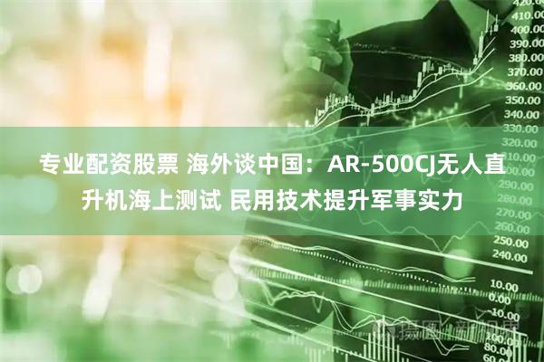 专业配资股票 海外谈中国：AR-500CJ无人直升机海上测试 民用技术提升军事实力