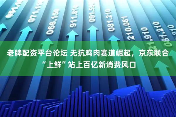 老牌配资平台论坛 无抗鸡肉赛道崛起，京东联合“上鲜”站上百亿新消费风口