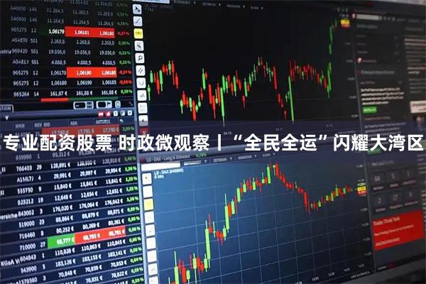 专业配资股票 时政微观察丨“全民全运”闪耀大湾区