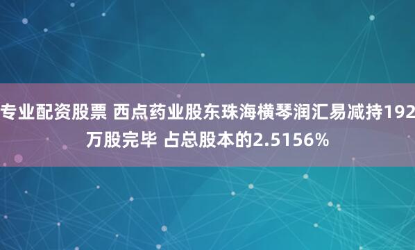 专业配资股票 西点药业股东珠海横琴润汇易减持192万股完毕 占总股本的2.5156%