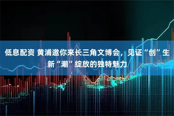 低息配资 黄浦邀你来长三角文博会，见证“创”生新“潮”绽放的独特魅力