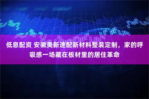 低息配资 安徽美新速配新材料整装定制，家的呼吸感一场藏在板材里的居住革命