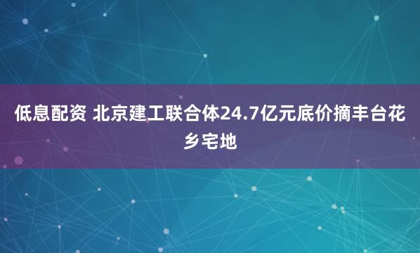 低息配资 北京建工联合体24.7亿元底价摘丰台花乡宅地