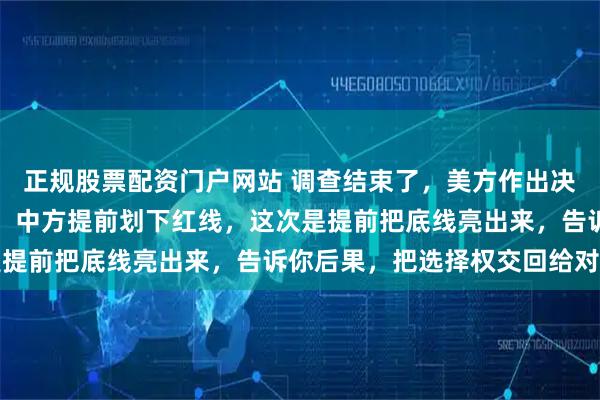 正规股票配资门户网站 调查结束了，美方作出决定，不对中国芯片加税，中方提前划下红线，这次是提前把底线亮出来，告诉你后果，把选择权交回给对方