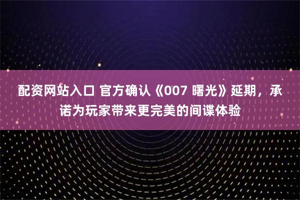 配资网站入口 官方确认《007 曙光》延期，承诺为玩家带来更完美的间谍体验