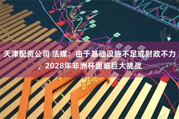 天津配资公司 法媒：由于基础设施不足或财政不力，2028年非洲杯面临巨大挑战