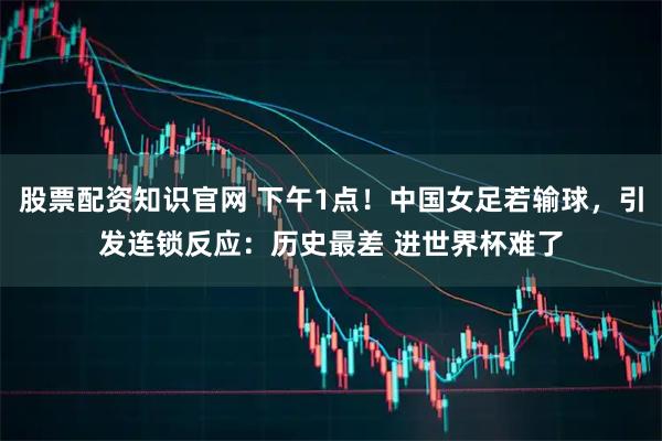股票配资知识官网 下午1点！中国女足若输球，引发连锁反应：历史最差 进世界杯难了