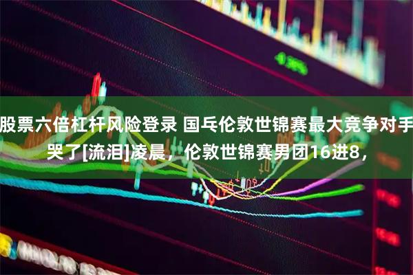 股票六倍杠杆风险登录 国乓伦敦世锦赛最大竞争对手哭了[流泪]凌晨，伦敦世锦赛男团16进8，