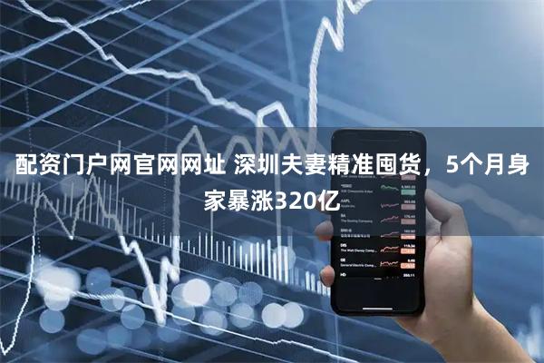 配资门户网官网网址 深圳夫妻精准囤货，5个月身家暴涨320亿