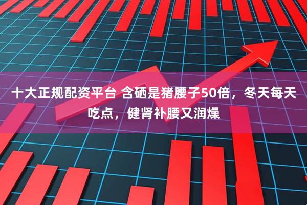 十大正规配资平台 含硒是猪腰子50倍，冬天每天吃点，健肾补腰又润燥