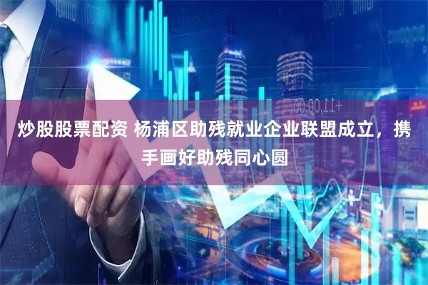 炒股股票配资 杨浦区助残就业企业联盟成立，携手画好助残同心圆