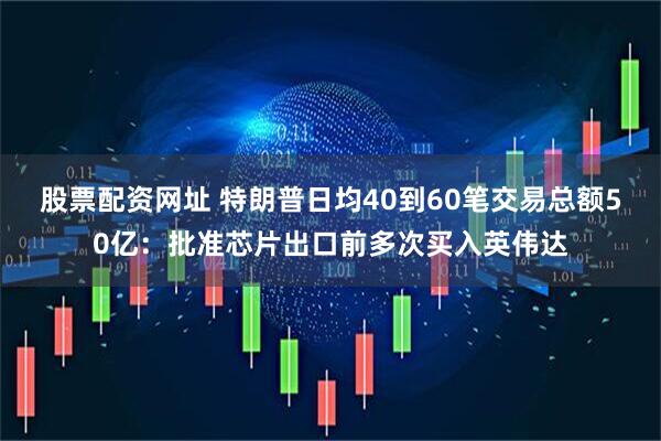 股票配资网址 特朗普日均40到60笔交易总额50亿：批准芯片出口前多次买入英伟达