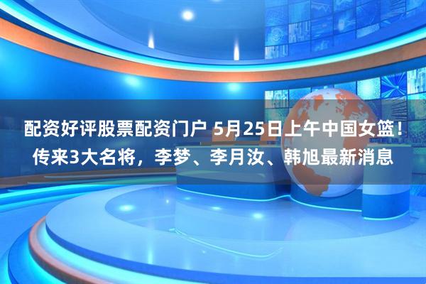 配资好评股票配资门户 5月25日上午中国女篮！传来3大名将，李梦、李月汝、韩旭最新消息