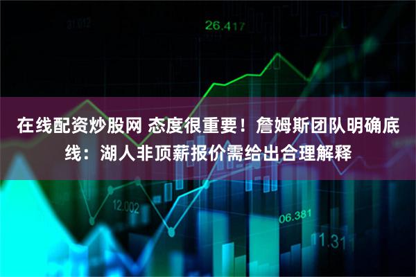 在线配资炒股网 态度很重要！詹姆斯团队明确底线：湖人非顶薪报价需给出合理解释