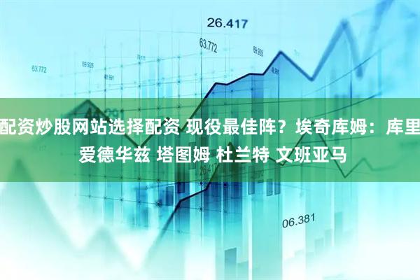 配资炒股网站选择配资 现役最佳阵？埃奇库姆：库里 爱德华兹 塔图姆 杜兰特 文班亚马